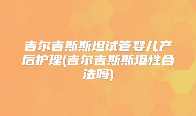 吉尔吉斯斯坦试管婴儿产后护理(吉尔吉斯斯坦性合法吗)