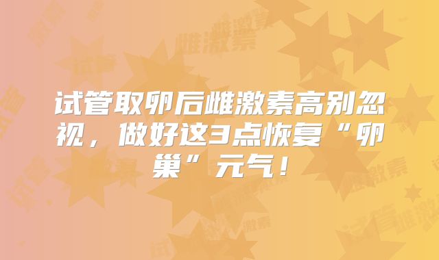 试管取卵后雌激素高别忽视，做好这3点恢复“卵巢”元气！