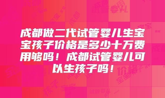 成都做二代试管婴儿生宝宝孩子价格是多少十万费用够吗！成都试管婴儿可以生孩子吗！