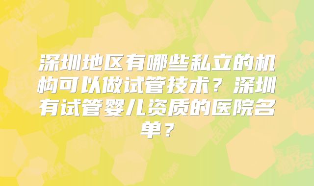 深圳地区有哪些私立的机构可以做试管技术？深圳有试管婴儿资质的医院名单？