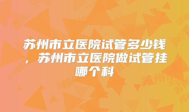 苏州市立医院试管多少钱，苏州市立医院做试管挂哪个科