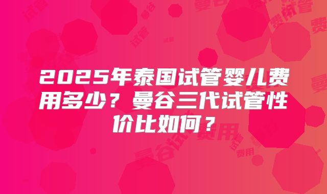 2025年泰国试管婴儿费用多少？曼谷三代试管性价比如何？