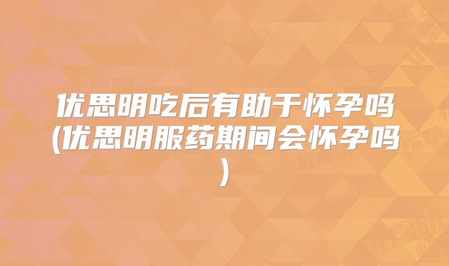 优思明吃后有助于怀孕吗(优思明服药期间会怀孕吗)