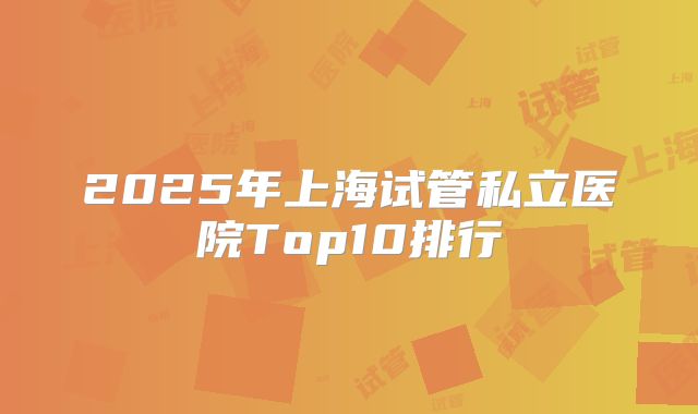 2025年上海试管私立医院Top10排行