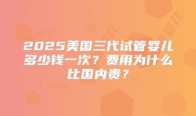2025美国三代试管婴儿多少钱一次？费用为什么比国内贵？