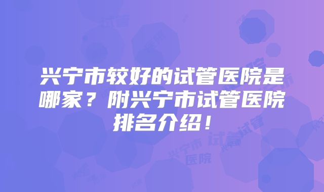 兴宁市较好的试管医院是哪家？附兴宁市试管医院排名介绍！