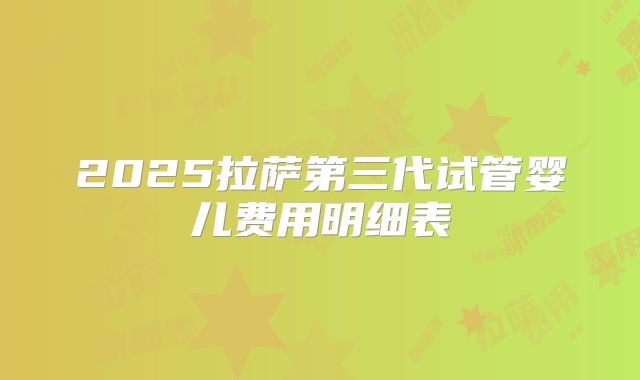 2025拉萨第三代试管婴儿费用明细表