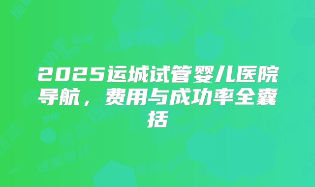 2025运城试管婴儿医院导航，费用与成功率全囊括