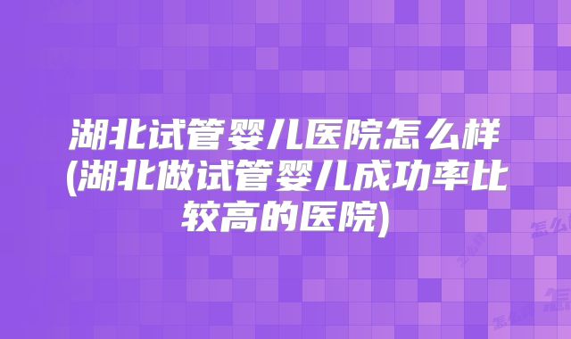 湖北试管婴儿医院怎么样(湖北做试管婴儿成功率比较高的医院)