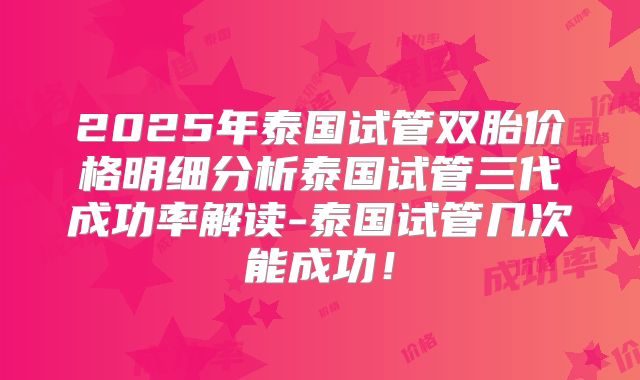 2025年泰国试管双胎价格明细分析泰国试管三代成功率解读-泰国试管几次能成功！
