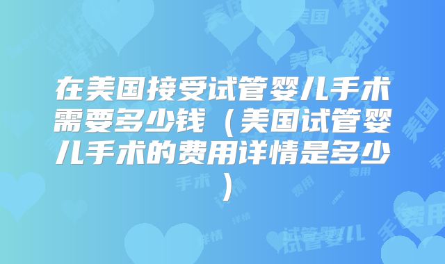 在美国接受试管婴儿手术需要多少钱(美国试管婴儿手术的费用详情是多少)