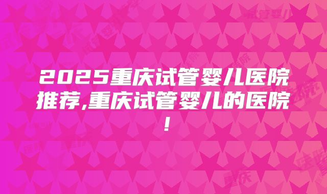 2025重庆试管婴儿医院推荐,重庆试管婴儿的医院！