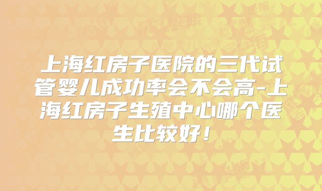上海红房子医院的三代试管婴儿成功率会不会高-上海红房子生殖中心哪个医生比较好！