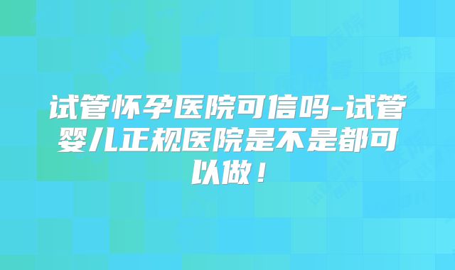 试管怀孕医院可信吗-试管婴儿正规医院是不是都可以做！
