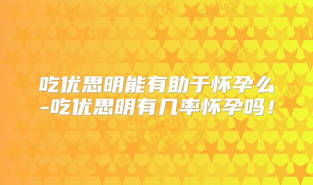 吃优思明能有助于怀孕么-吃优思明有几率怀孕吗！