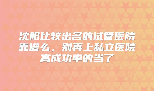 沈阳比较出名的试管医院靠谱么,别再上私立医院高成功率的当了