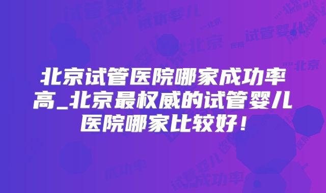 北京试管医院哪家成功率高_北京最权威的试管婴儿医院哪家比较好！