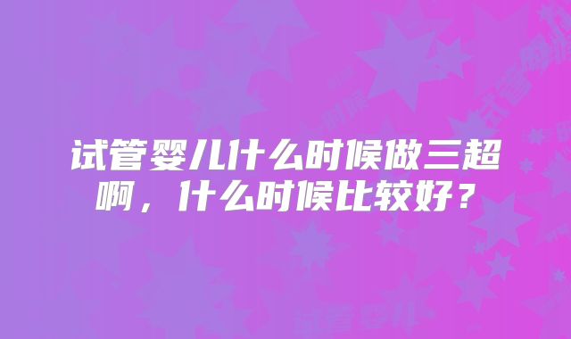 试管婴儿什么时候做三超啊，什么时候比较好？