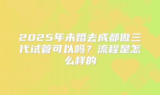 2025年未婚去成都做三代试管可以吗？流程是怎么样的