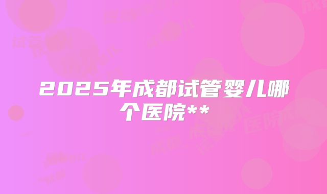2025年成都试管婴儿哪个医院**
