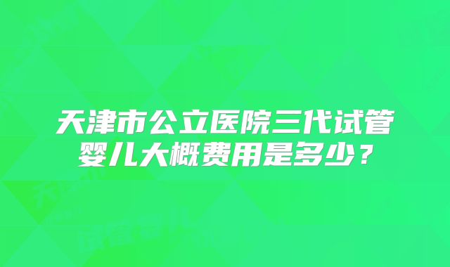 天津市公立医院三代试管婴儿大概费用是多少？