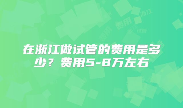 在浙江做试管的费用是多少?费用5-8万左右