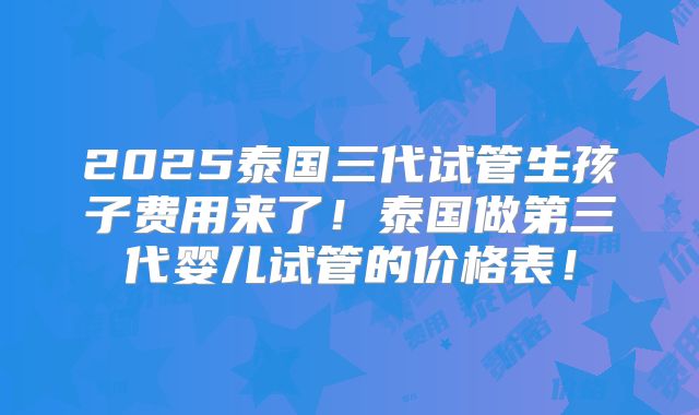 2025泰国三代试管生孩子费用来了！泰国做第三代婴儿试管的价格表！