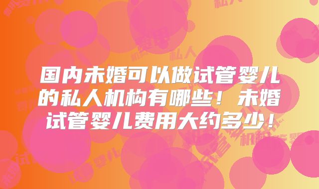 国内未婚可以做试管婴儿的私人机构有哪些！未婚试管婴儿费用大约多少！