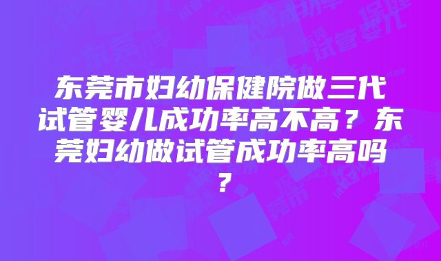 东莞市妇幼保健院做三代试管婴儿成功率高不高？东莞妇幼做试管成功率高吗？