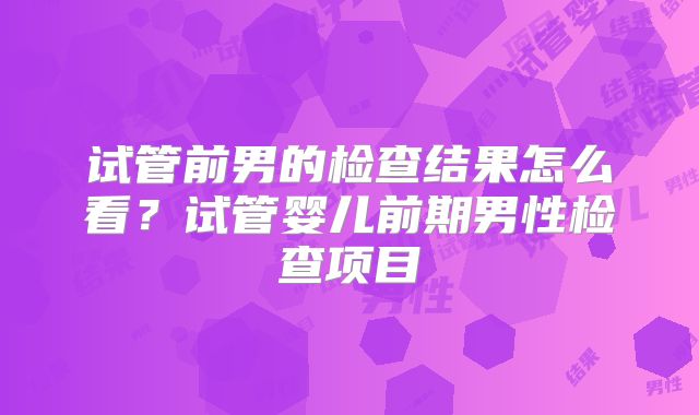 试管前男的检查结果怎么看?试管婴儿前期男性检查项目
