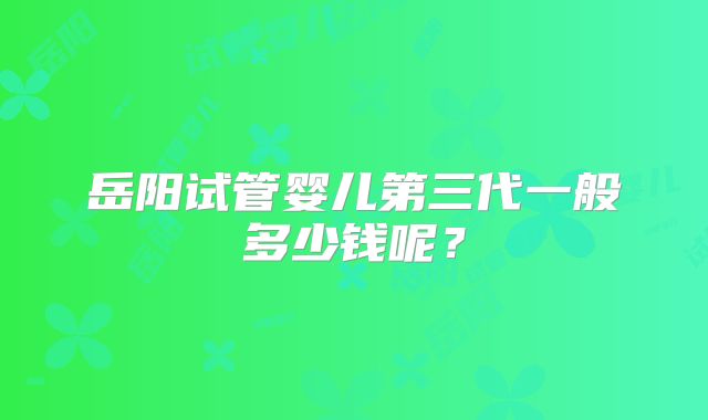 岳阳试管婴儿第三代一般多少钱呢？