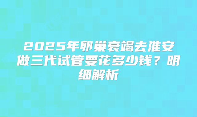 2025年卵巢衰竭去淮安做三代试管要花多少钱？明细解析