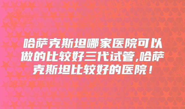 哈萨克斯坦哪家医院可以做的比较好三代试管,哈萨克斯坦比较好的医院!