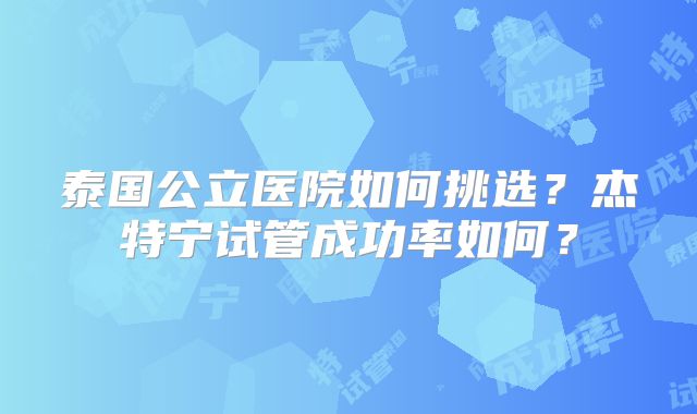 泰国公立医院如何挑选？杰特宁试管成功率如何？