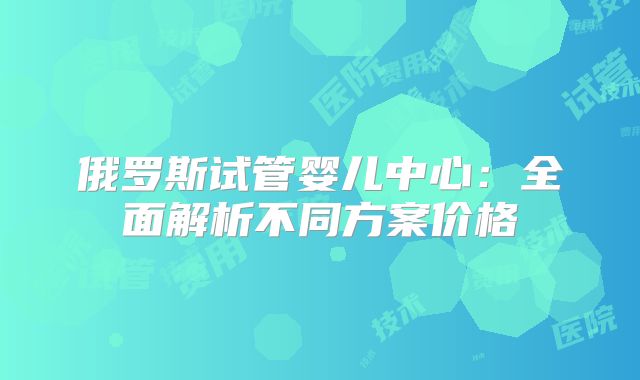俄罗斯试管婴儿中心：全面解析不同方案价格
