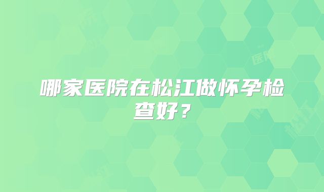 哪家医院在松江做怀孕检查好？