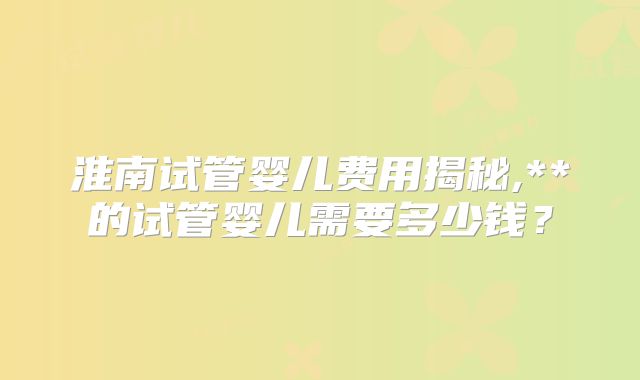 淮南试管婴儿费用揭秘,**的试管婴儿需要多少钱？