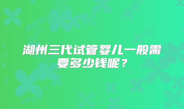 湖州三代试管婴儿一般需要多少钱呢？