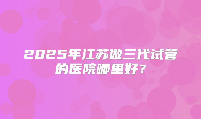 2025年江苏做三代试管的医院哪里好？