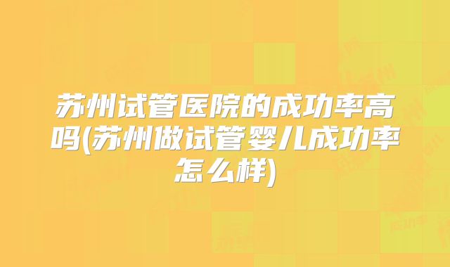 苏州试管医院的成功率高吗(苏州做试管婴儿成功率怎么样)
