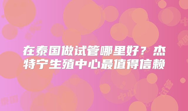 在泰国做试管哪里好?杰特宁生殖中心最值得信赖