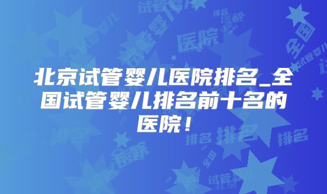 北京试管婴儿医院排名_全国试管婴儿排名前十名的医院!