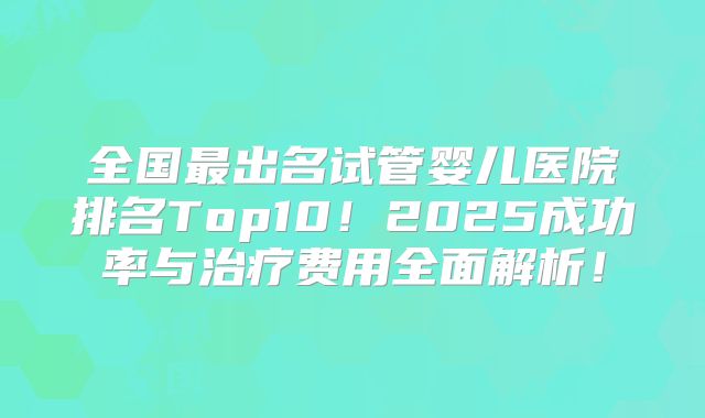 全国最出名试管婴儿医院排名Top10!2025成功率与治疗费用全面解析!