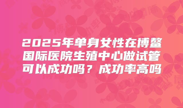 2025年单身女性在博鳌国际医院生殖中心做试管可以成功吗?成功率高吗
