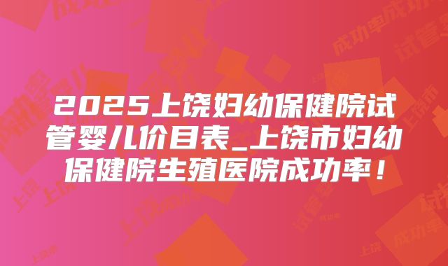 2025上饶妇幼保健院试管婴儿价目表_上饶市妇幼保健院生殖医院成功率！