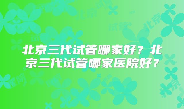 北京三代试管哪家好？北京三代试管哪家医院好？