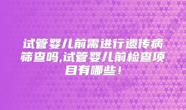 试管婴儿前需进行遗传病筛查吗,试管婴儿前检查项目有哪些！