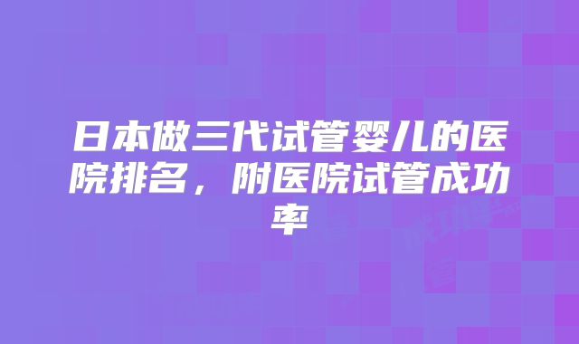 日本做三代试管婴儿的医院排名，附医院试管成功率