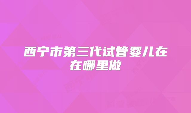 西宁市第三代试管婴儿在在哪里做