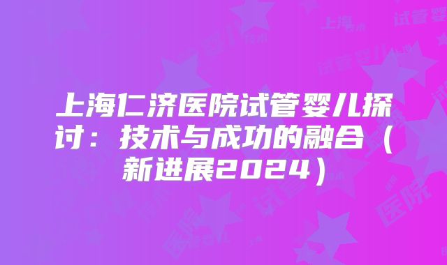 上海仁济医院试管婴儿探讨：技术与成功的融合（新进展2024）
